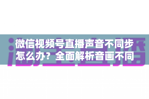 微信视频号直播声音不同步怎么办?全面解析音画不同步的成因与实用解决方案 微信视频号直播声音不同步怎么办?全面解析音画不同步的成因与实用解决方案