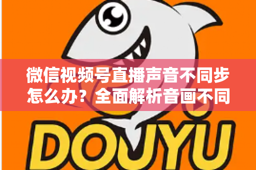 微信视频号直播声音不同步怎么办?全面解析音画不同步的成因与实用解决方案 微信视频号直播声音不同步怎么办?全面解析音画不同步的成因与实用解决方案