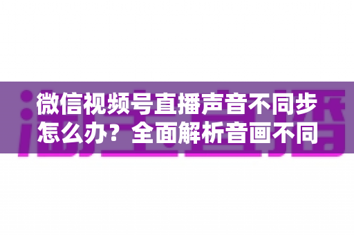 微信视频号直播声音不同步怎么办?全面解析音画不同步的成因与实用解决方案 微信视频号直播声音不同步怎么办?全面解析音画不同步的成因与实用解决方案
