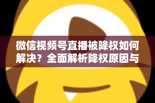 微信视频号直播被降权如何解决？全面解析降权原因与快速恢复流量的实战指南