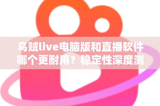乌贼live电脑版和直播软件哪个更耐用？稳定性深度测评与选购全攻略