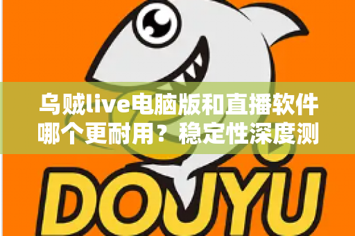 乌贼live电脑版和直播软件哪个更耐用？稳定性深度测评与选购全攻略