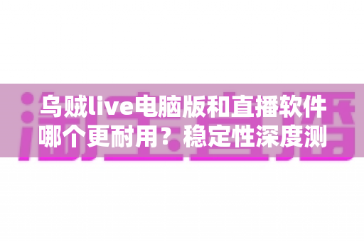 乌贼live电脑版和直播软件哪个更耐用？稳定性深度测评与选购全攻略