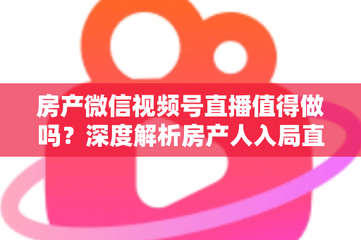 房产微信视频号直播值得做吗？深度解析房产人入局直播的机遇、挑战与实操打法