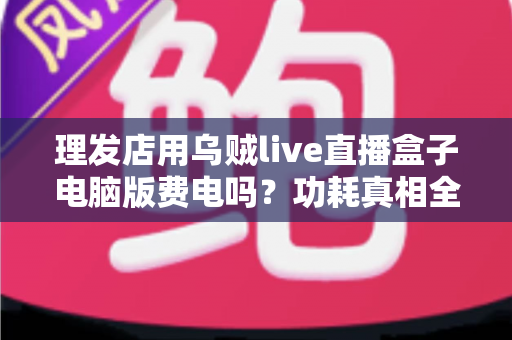 理发店用乌贼live直播盒子电脑版费电吗？功耗真相全解析与省电实用指南