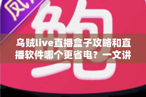 乌贼live直播盒子攻略和直播软件哪个更省电？一文讲透安装设置技巧与续航优化全指南
