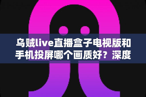 乌贼live直播盒子电视版和手机投屏哪个画质好?深度实测对比帮你选出高清观赛最优方案 乌贼live直播盒子电视版和手机投屏哪个画质好?深度实测对比帮你选出高清观赛最优方案