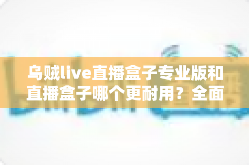 乌贼live直播盒子专业版和直播盒子哪个更耐用？全面解析使用寿命与选购指南