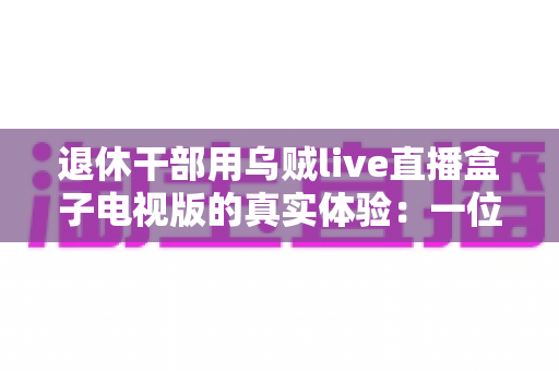 退休干部用乌贼live直播盒子电视版的真实体验：一位六旬老人的大屏观影心得与深度分享