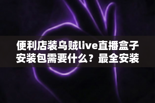便利店装乌贼live直播盒子安装包需要什么？最全安装条件与步骤指南一文读懂