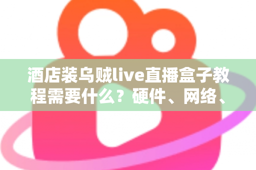 酒店装乌贼live直播盒子教程需要什么？硬件、网络、账号与安装步骤一站式准备清单
