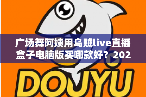 广场舞阿姨用乌贼live直播盒子电脑版买哪款好？2025最新选购指南与避坑全攻略