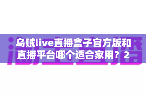 乌贼live直播盒子官方版和直播平台哪个适合家用？2024年家庭观影最全对比指南与选购建议