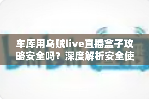 车库用乌贼live直播盒子攻略安全吗?深度解析安全使用指南与避坑全攻略 车库用乌贼live直播盒子攻略安全吗?深度解析安全使用指南与避坑全攻略