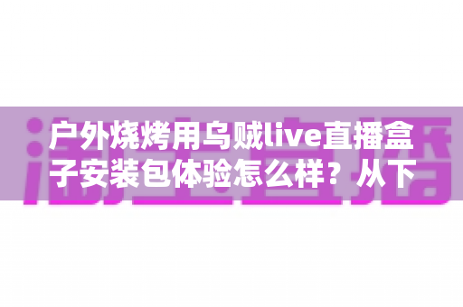 户外烧烤用乌贼live直播盒子安装包体验怎么样？从下载安装到户外实测的全面解析