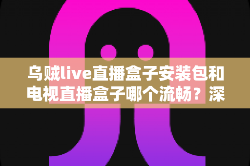 乌贼live直播盒子安装包和电视直播盒子哪个流畅？深度对比测评助你做出明智选择