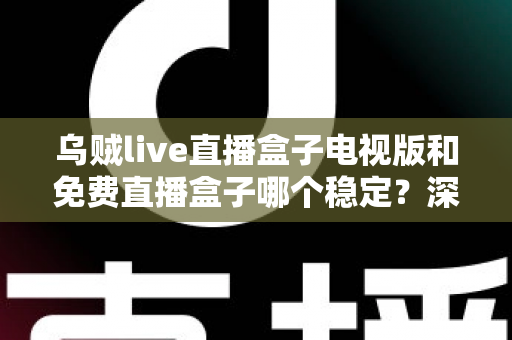 乌贼live直播盒子电视版和免费直播盒子哪个稳定？深度对比解析与选购指南