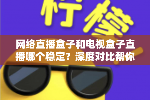 网络直播盒子和电视盒子直播哪个稳定？深度对比帮你选对观影设备