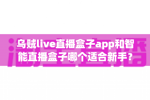 乌贼live直播盒子app和智能直播盒子哪个适合新手？新手主播选型全攻略
