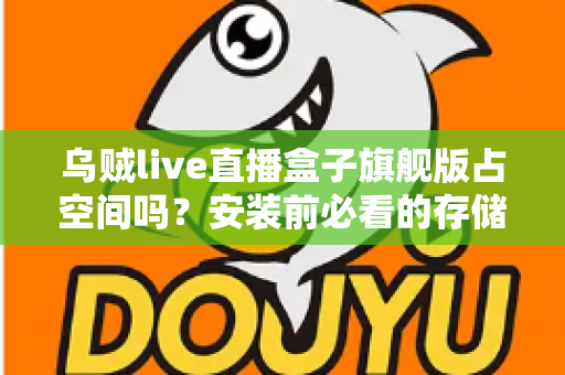 乌贼live直播盒子旗舰版占空间吗？安装前必看的存储空间占用全解析与省空间实用指南