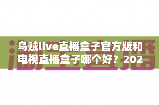 乌贼live直播盒子官方版和电视直播盒子哪个好？2025年最全对比选购指南，帮你避坑不花冤枉钱