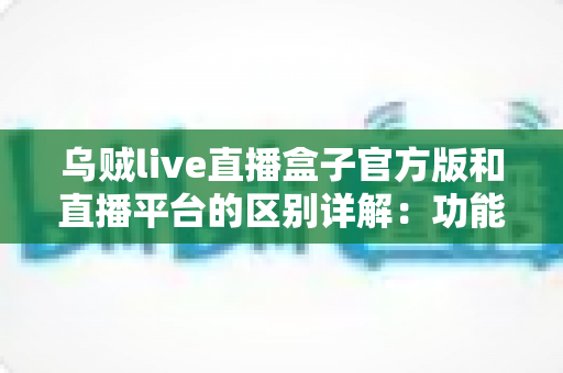 乌贼live直播盒子官方版和直播平台的区别详解：功能对比、使用体验与选择指南一文看懂