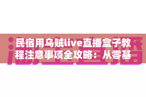 民宿用乌贼live直播盒子教程注意事项全攻略：从零基础到稳定开播的实战指南
