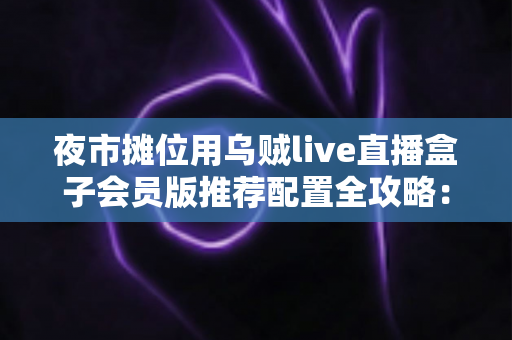夜市摊位用乌贼live直播盒子会员版推荐配置全攻略：从摊位小白到流量黑马的实战指南