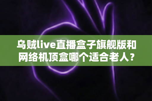 乌贼live直播盒子旗舰版和网络机顶盒哪个适合老人？2025年最全选购指南，为父母挑对电视伴侣
