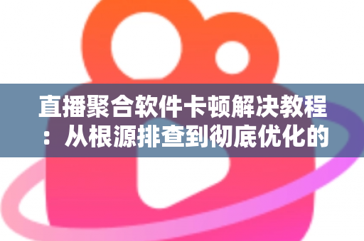 直播聚合软件卡顿解决教程：从根源排查到彻底优化的完整指南