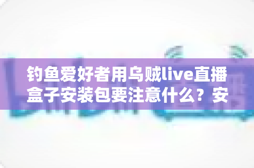 钓鱼爱好者用乌贼live直播盒子安装包要注意什么？安全下载、正确安装与避坑全指南