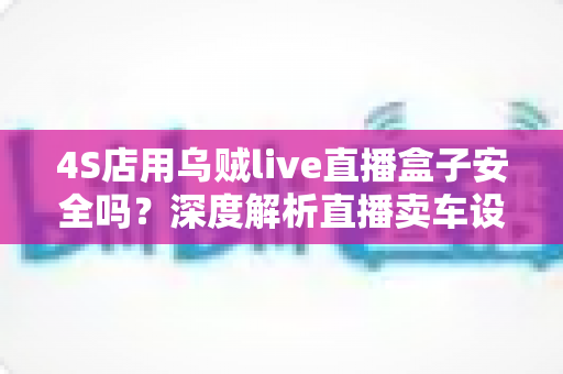 4S店用乌贼live直播盒子安全吗？深度解析直播卖车设备的安全性与合规使用指南