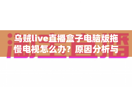 乌贼live直播盒子电脑版拖慢电视怎么办？原因分析与高效解决全指南