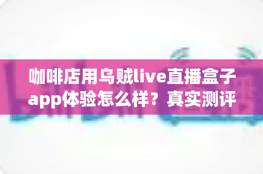 咖啡店用乌贼live直播盒子app体验怎么样？真实测评与深度使用感受全解析
