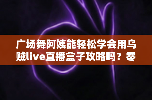 广场舞阿姨能轻松学会用乌贼live直播盒子攻略吗?零基础也能上手的直播入门全指南 广场舞阿姨能轻松学会用乌贼live直播盒子攻略吗?零基础也能上手的直播入门全指南