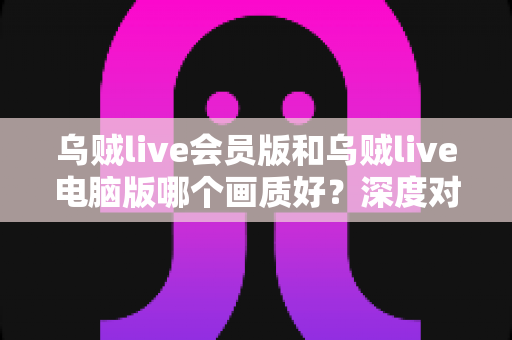 乌贼live会员版和乌贼live电脑版哪个画质好?深度对比两大版本画质差异,帮你选出最佳观影方案 乌贼live会员版和乌贼live电脑版哪个画质好?深度对比两大版本画质差异,帮你选出最佳观影方案