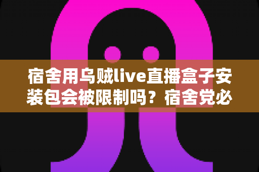 宿舍用乌贼live直播盒子安装包会被限制吗?宿舍党必看的安装使用全指南 宿舍用乌贼live直播盒子安装包会被限制吗?宿舍党必看的安装使用全指南