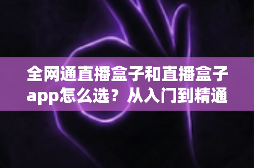 全网通直播盒子和直播盒子app怎么选?从入门到精通的完整选购攻略 全网通直播盒子和直播盒子app怎么选?从入门到精通的完整选购攻略