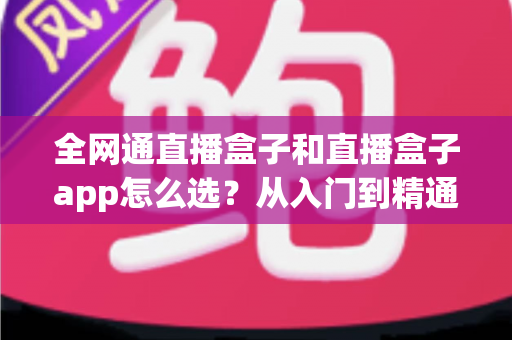 全网通直播盒子和直播盒子app怎么选?从入门到精通的完整选购攻略 全网通直播盒子和直播盒子app怎么选?从入门到精通的完整选购攻略