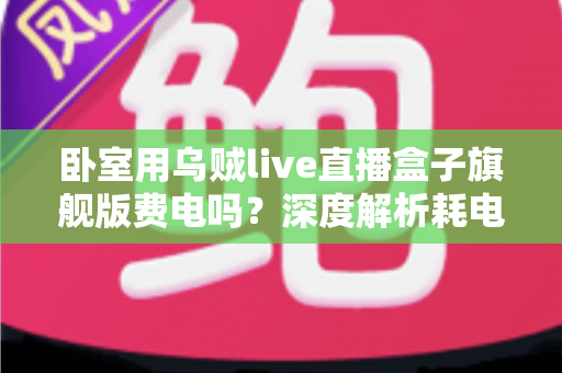卧室用乌贼live直播盒子旗舰版费电吗?深度解析耗电真相与实用省电指南 卧室用乌贼live直播盒子旗舰版费电吗?深度解析耗电真相与实用省电指南