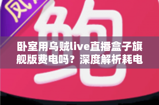 卧室用乌贼live直播盒子旗舰版费电吗？深度解析耗电真相与实用省电指南