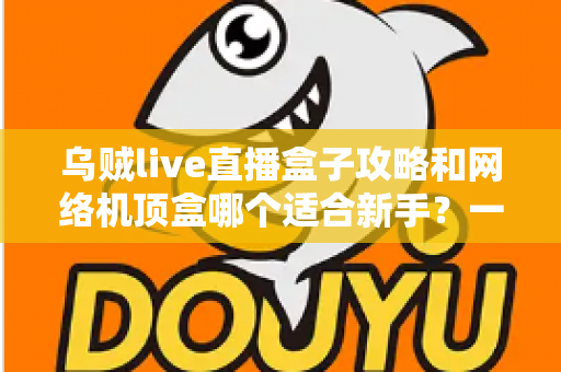 乌贼live直播盒子攻略和网络机顶盒哪个适合新手？一篇文章帮你彻底搞懂选购难题