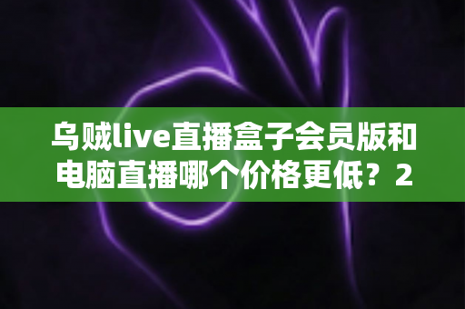 乌贼live直播盒子会员版和电脑直播哪个价格更低？2025年最全成本对比与选购指南