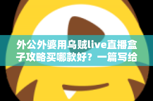 外公外婆用乌贼live直播盒子攻略买哪款好？一篇写给晚辈的孝心选购指南