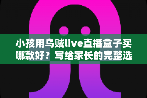 小孩用乌贼live直播盒子买哪款好？写给家长的完整选购指南与避坑攻略