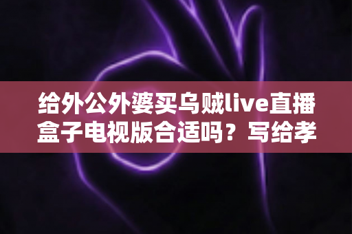 给外公外婆买乌贼live直播盒子电视版合适吗？写给孝顺孙辈的选购与使用全指南
