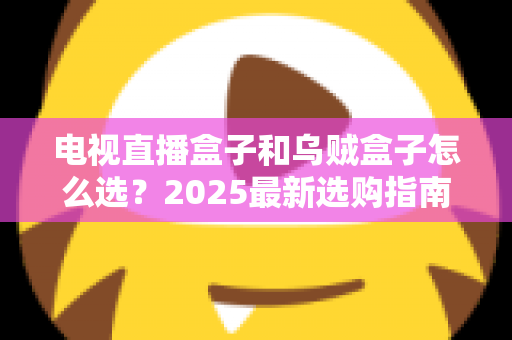电视直播盒子和乌贼盒子怎么选？2025最新选购指南与避坑全攻略