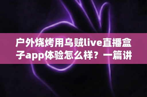 户外烧烤用乌贼live直播盒子app体验怎么样？一篇讲透真实使用感受的深度评测指南