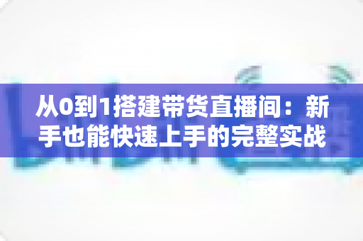 从0到1搭建带货直播间：新手也能快速上手的完整实战指南