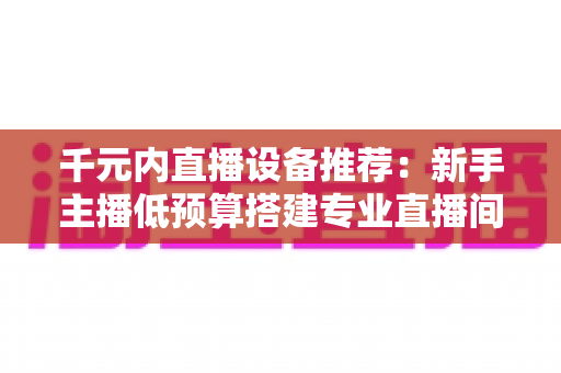 千元内直播设备推荐:新手主播低预算搭建专业直播间的完整指南 千元内直播设备推荐:新手主播低预算搭建专业直播间的完整指南